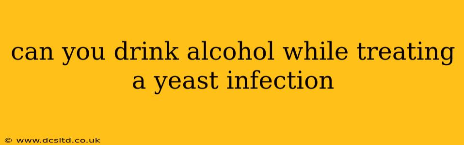 can you drink alcohol while treating a yeast infection