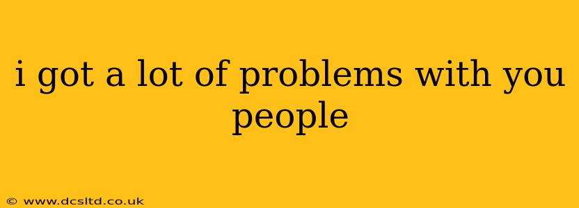 i got a lot of problems with you people