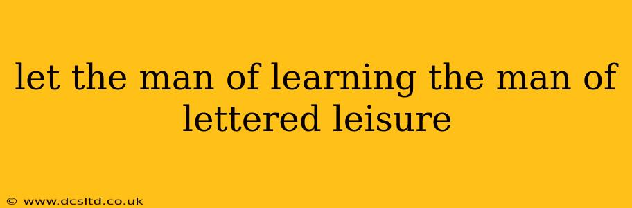 let the man of learning the man of lettered leisure