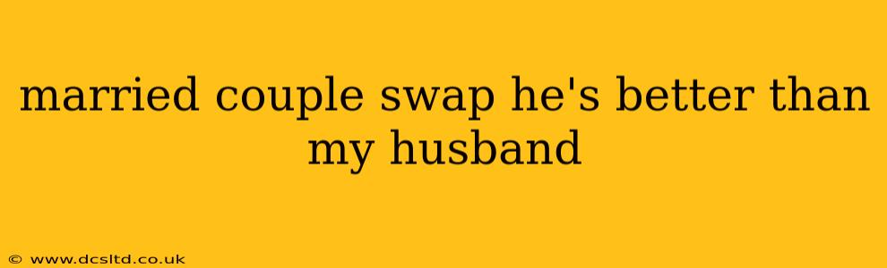 married couple swap he's better than my husband