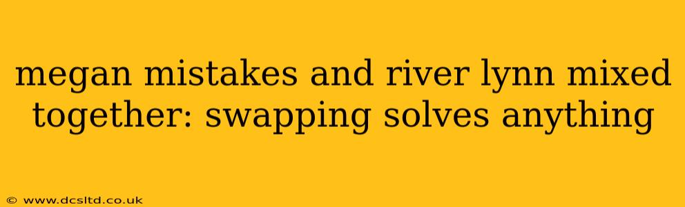 megan mistakes and river lynn mixed together: swapping solves anything