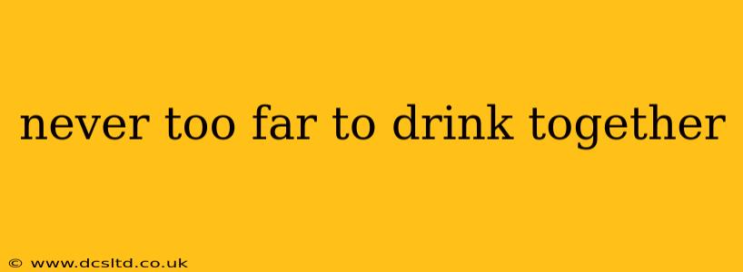 never too far to drink together