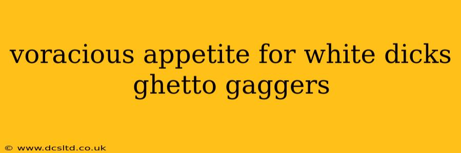 voracious appetite for white dicks ghetto gaggers