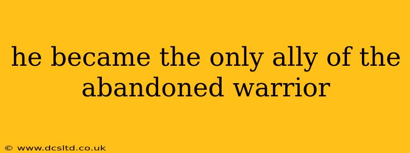 he became the only ally of the abandoned warrior